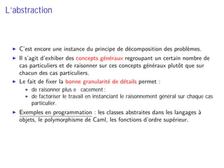 L’abstraction
C’est encore une instance du principe de décomposition des problèmes.
Il s’agit d’exhiber des concepts généraux regroupant un certain nombre de
cas particuliers et de raisonner sur ces concepts généraux plutôt que sur
chacun des cas particuliers.
Le fait de ﬁxer la bonne granularité de détails permet :
de raisonner plus eﬃcacement ;
de factoriser le travail en instanciant le raisonnement général sur chaque cas
particulier.
Exemples en programmation : les classes abstraites dans les langages à
objets, le polymorphisme de Caml, les fonctions d’ordre supérieur.
 