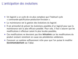 L’anticipation des évolutions
Un logiciel a un cycle de vie plus complexe que l’habituel cycle
« commande-spéciﬁcation-production-livraison ».
La maintenance est la gestion des évolutions du logiciel.
Il est primordial de prévoir les évolutions possibles d’un logiciel pour que la
maintenance soit la plus eﬃcace possible. Pour cela, il faut s’assurer que les
modiﬁcations à eﬀectuer soient le plus locales possibles.
Ces modiﬁcations ne devraient pas être intrusives car les modiﬁcations du
produit existant remettent en cause ses précédentes validations.
Concevoir un système suﬃsamment riche pour que l’on puisse le modiﬁer
incrémentalement est l’idéal.
 