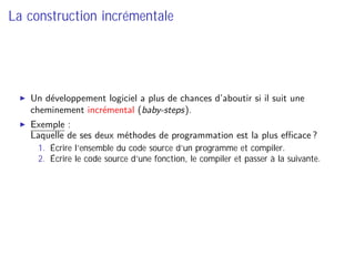 La construction incrémentale
Un développement logiciel a plus de chances d’aboutir si il suit une
cheminement incrémental (baby-steps).
Exemple :
Laquelle de ses deux méthodes de programmation est la plus eﬃcace ?
1. Écrire l’ensemble du code source d’un programme et compiler.
2. Écrire le code source d’une fonction, le compiler et passer à la suivante.
 