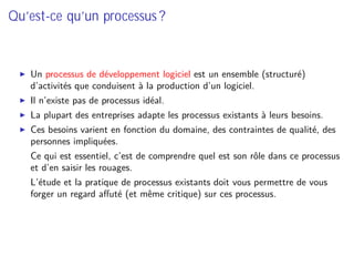 Qu’est-ce qu’un processus ?
Un processus de développement logiciel est un ensemble (structuré)
d’activités que conduisent à la production d’un logiciel.
Il n’existe pas de processus idéal.
La plupart des entreprises adapte les processus existants à leurs besoins.
Ces besoins varient en fonction du domaine, des contraintes de qualité, des
personnes impliquées.
⇒ Ce qui est essentiel, c’est de comprendre quel est son rôle dans ce processus
et d’en saisir les rouages.
⇒ L’étude et la pratique de processus existants doit vous permettre de vous
forger un regard aﬀuté (et même critique) sur ces processus.
 