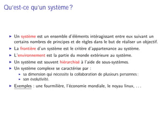 Qu’est-ce qu’un système ?
Un système est un ensemble d’éléments intéragissant entre eux suivant un
certains nombres de principes et de règles dans le but de réaliser un objectif.
La frontière d’un système est le critère d’appartenance au système.
L’environnement est la partie du monde extérieure au système.
Un système est souvent hiérarchisé à l’aide de sous-systèmes.
Un système complexe se caractérise par :
sa dimension qui nécessite la collaboration de plusieurs personnes ;
son évolutivité.
Exemples : une fourmilière, l’économie mondiale, le noyau linux, . . .
 