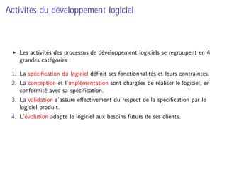 Activités du développement logiciel
Les activités des processus de développement logiciels se regroupent en 4
grandes catégories :
1. La spéciﬁcation du logiciel déﬁnit ses fonctionnalités et leurs contraintes.
2. La conception et l’implémentation sont chargées de réaliser le logiciel, en
conformité avec sa spéciﬁcation.
3. La validation s’assure eﬀectivement du respect de la spéciﬁcation par le
logiciel produit.
4. L’évolution adapte le logiciel aux besoins futurs de ses clients.
 