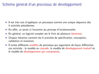 Schéma général d’un processus de développement
Il est très rare d’appliquer un processus comme une unique séquence des
4 activités précédentes.
En eﬀet, ce serait à l’encontre du principe d’incrémentalité.
En général, un logiciel complet est le fruit de plusieurs itérations.
Chaque itération contient les 4 activités de spéciﬁcation, conception,
validation et évolution.
Il existe diﬀérents modèles de processus qui organisent de façon diﬀérentes
ces activités : le modèle en cascade, le modèle de développement évolutif et
le modèle de développement par composants.
 