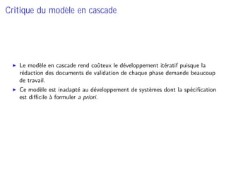 Critique du modèle en cascade
Le modèle en cascade rend coûteux le développement itératif puisque la
rédaction des documents de validation de chaque phase demande beaucoup
de travail.
Ce modèle est inadapté au développement de systèmes dont la spéciﬁcation
est diﬃcile à formuler a priori.
 