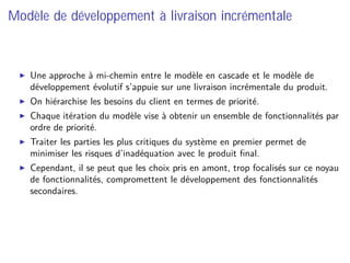 Modèle de développement à livraison incrémentale
Une approche à mi-chemin entre le modèle en cascade et le modèle de
développement évolutif s’appuie sur une livraison incrémentale du produit.
On hiérarchise les besoins du client en termes de priorité.
Chaque itération du modèle vise à obtenir un ensemble de fonctionnalités par
ordre de priorité.
Traiter les parties les plus critiques du système en premier permet de
minimiser les risques d’inadéquation avec le produit ﬁnal.
Cependant, il se peut que les choix pris en amont, trop focalisés sur ce noyau
de fonctionnalités, compromettent le développement des fonctionnalités
secondaires.
 