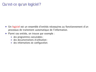 Qu’est-ce qu’un logiciel ?
Un logiciel est un ensemble d’entités nécessaires au fonctionnement d’un
processus de traitement automatique de l’information.
Parmi ces entités, on trouve par exemple :
des programmes exécutables ;
des documentations d’utilisation ;
des informations de conﬁguration.
 