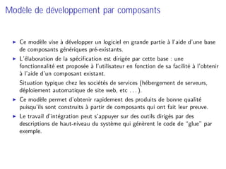 Modèle de développement par composants
Ce modèle vise à développer un logiciel en grande partie à l’aide d’une base
de composants génériques pré-existants.
L’élaboration de la spéciﬁcation est dirigée par cette base : une
fonctionnalité est proposée à l’utilisateur en fonction de sa facilité à l’obtenir
à l’aide d’un composant existant.
⇒ Situation typique chez les sociétés de services (hébergement de serveurs,
déploiement automatique de site web, etc . . . ).
Ce modèle permet d’obtenir rapidement des produits de bonne qualité
puisqu’ils sont construits à partir de composants qui ont fait leur preuve.
Le travail d’intégration peut s’appuyer sur des outils dirigés par des
descriptions de haut-niveau du système qui génèrent le code de “glue” par
exemple.
 
