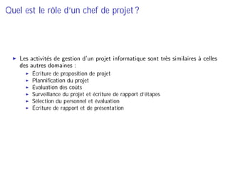 Quel est le rôle d’un chef de projet ?
Les activités de gestion d’un projet informatique sont très similaires à celles
des autres domaines :
Écriture de proposition de projet
Planniﬁcation du projet
Évaluation des coûts
Surveillance du projet et écriture de rapport d’étapes
Sélection du personnel et évaluation
Écriture de rapport et de présentation
 