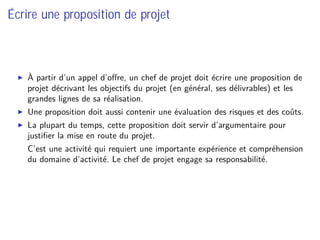 Écrire une proposition de projet
À partir d’un appel d’oﬀre, un chef de projet doit écrire une proposition de
projet décrivant les objectifs du projet (en général, ses délivrables) et les
grandes lignes de sa réalisation.
Une proposition doit aussi contenir une évaluation des risques et des coûts.
La plupart du temps, cette proposition doit servir d’argumentaire pour
justiﬁer la mise en route du projet.
⇒ C’est une activité qui requiert une importante expérience et compréhension
du domaine d’activité. Le chef de projet engage sa responsabilité.
 