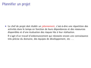 Planniﬁer un projet
Le chef de projet doit établir un jalonnement, c’est-à-dire une répartition des
activités dans le temps en fonction de leurs dépendances et des ressources
disponibles et d’une évaluation des risques liés à leur réalisation.
⇒ Il s’agit d’un travail d’ordonnancement qui nécessite encore une connaissance
très précise du domaine, des équipes de développement, etc . . .
 