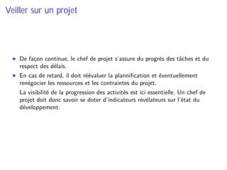 Veiller sur un projet
De façon continue, le chef de projet s’assure du progrès des tâches et du
respect des délais.
En cas de retard, il doit réévaluer la planniﬁcation et éventuellement
renégocier les ressources et les contraintes du projet.
⇒ La visibilité de la progression des activités est ici essentielle. Un chef de
projet doit donc savoir se doter d’indicateurs révélateurs sur l’état du
développement.
 