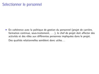 Sélectionner le personnel
En cohérence avec la politique de gestion du personnel (projet de carrière,
formation continue, sous-traitement, . . . ), le chef de projet doit aﬀecter des
activités et des rôles aux diﬀérentes personnes impliquées dans le projet.
⇒ Des qualités relationnelles semblent donc utiles. . .
 
