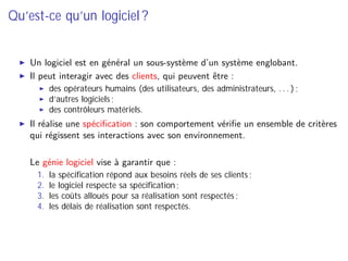 Qu’est-ce qu’un logiciel ?
Un logiciel est en général un sous-système d’un système englobant.
Il peut interagir avec des clients, qui peuvent être :
des opérateurs humains (des utilisateurs, des administrateurs, . . . ) ;
d’autres logiciels ;
des contrôleurs matériels.
Il réalise une spéciﬁcation : son comportement vériﬁe un ensemble de critères
qui régissent ses interactions avec son environnement.
⇒ Le génie logiciel vise à garantir que :
1. la spéciﬁcation répond aux besoins réels de ses clients ;
2. le logiciel respecte sa spéciﬁcation ;
3. les coûts alloués pour sa réalisation sont respectés ;
4. les délais de réalisation sont respectés.
 
