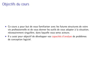 Objectifs du cours
Ce cours a pour but de vous familiariser avec les futures structures de votre
vie professionnelle et de vous donner les outils de vous adapter à la situation,
nécessairement singulière, dans laquelle vous serez acteurs.
Il a aussi pour objectif de développer vos capacités d’analyse de problèmes
de conception logiciel.
 