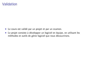Validation
Le cours est validé par un projet et par un examen.
Le projet consiste à développer un logiciel en équipe, en utilisant les
méthodes et outils de génie logiciel que nous découvrirons.
 