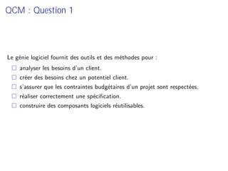 QCM : Question 1
Le génie logiciel fournit des outils et des méthodes pour :
analyser les besoins d’un client.
créer des besoins chez un potentiel client.
s’assurer que les contraintes budgétaires d’un projet sont respectées.
réaliser correctement une spéciﬁcation.
construire des composants logiciels réutilisables.
 