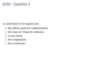 QCM : Question 3
La spéciﬁcation d’un logiciel peut :
être déﬁnie après son implémentation.
être issue de l’étape de validation.
ne pas exister.
être inappropriée.
être incohérente.
 