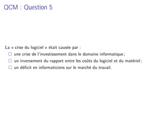 QCM : Question 5
La « crise du logiciel » était causée par :
une crise de l’investissement dans le domaine informatique ;
un inversement du rapport entre les coûts du logiciel et du matériel ;
un déﬁcit en informaticiens sur le marché du travail.
 