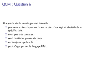 QCM : Question 6
Une méthode de développement formelle :
prouve mathématiquement la correction d’un logiciel vis-à-vis de sa
spéciﬁcation.
n’est pas très coûteuse.
rend inutile les phases de tests.
est toujours applicable.
peut s’appuyer sur le langage UML.
 