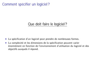 Comment spéciﬁer un logiciel ?
Que doit faire le logiciel ?
La spéciﬁcation d’un logiciel peut prendre de nombreuses formes.
La complexité et les dimensions de la spéciﬁcation peuvent varier
énormément en fonction de l’environnement d’utilisation du logiciel et des
objectifs auxquels il répond.
 