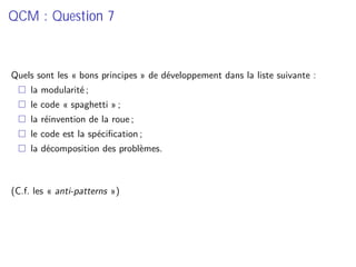 QCM : Question 7
Quels sont les « bons principes » de développement dans la liste suivante :
la modularité ;
le code « spaghetti » ;
la réinvention de la roue ;
le code est la spéciﬁcation ;
la décomposition des problèmes.
(C.f. les « anti-patterns »)
 