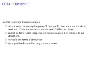 QCM : Question 8
Cacher les détails d’implémentation :
est une erreur de conception puisqu’il faut que le client d’un module ait un
maximum d’information sur ce module pour l’utiliser au mieux.
permet de faire rendre indépendant l’implémentation d’un module de ses
utilisations.
introduit une forme d’abstraction.
est impossible lorsque l’on programme vraiment.
 