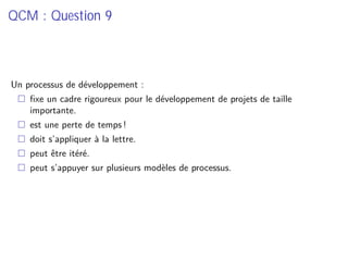 QCM : Question 9
Un processus de développement :
ﬁxe un cadre rigoureux pour le développement de projets de taille
importante.
est une perte de temps !
doit s’appliquer à la lettre.
peut être itéré.
peut s’appuyer sur plusieurs modèles de processus.
 
