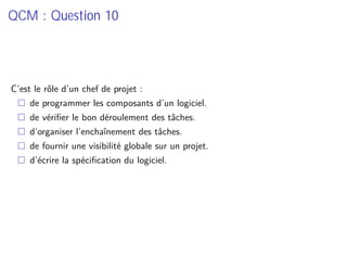 QCM : Question 10
C’est le rôle d’un chef de projet :
de programmer les composants d’un logiciel.
de vériﬁer le bon déroulement des tâches.
d’organiser l’enchaînement des tâches.
de fournir une visibilité globale sur un projet.
d’écrire la spéciﬁcation du logiciel.
 