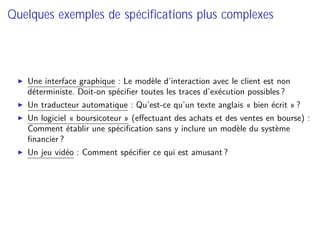 Quelques exemples de spéciﬁcations plus complexes
Une interface graphique : Le modèle d’interaction avec le client est non
déterministe. Doit-on spéciﬁer toutes les traces d’exécution possibles ?
Un traducteur automatique : Qu’est-ce qu’un texte anglais « bien écrit » ?
Un logiciel « boursicoteur » (eﬀectuant des achats et des ventes en bourse) :
Comment établir une spéciﬁcation sans y inclure un modèle du système
ﬁnancier ?
Un jeu vidéo : Comment spéciﬁer ce qui est amusant ?
 