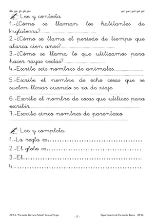 Gla, gle, gli, glo, glu                                                      gal, guel, guil, gol, gul

     Lee y contesta
1.-¿Cómo se llaman los habitantes de
Inglaterra?...................................................
2.-¿Cómo se llama el periodo de tiempo que
abarca cien años?..................................................
3.-¿Cómo se llama lo que utilizamos para
hacer rayas rectas?......................................
4.-Escribe seis nombres de animales……………………….
………………………………………………………………………………………………………………....
5.-Escribe el nombre de ocho cosas que se
suelen llevar cuando se va de viaje
……………………………………………………………………………………………….…………….

6.-Escribe el nombre de cosas que utilices para
escribir              …………………………………………………………………………………………………….

7.-Escribe cinco nombres de parentesco
…………………………………………………………………………………………………………….



    Lee y completa
1.-La regla es…………………………………
2.-El globo es…………………………………
3.-El…………………………………………..
4.-…………………………………………….




C.E.P.A. “Fernando Marrero Puliodo” Arucas-Firgas         Departamento de Formación Básica    05-06
                                                    -5-
 