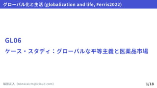 GL06
ケース・スタディ：グローバルな平等主義と医薬品市場
グローバル化と生活(globalizationandlife,Ferris2022)
福原正人（nonxxxizm@icloud.com） 1/18
 