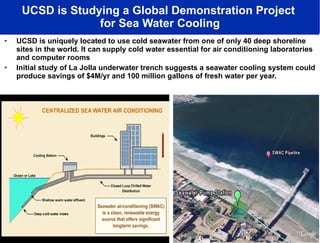 UCSD is Studying a Global Demonstration Project  for Sea Water Cooling UCSD is uniquely located to use cold seawater from one of only 40 deep shoreline sites in the world. It can   supply cold water essential for air conditioning laboratories and computer rooms Initial study of La Jolla underwater trench   suggests a seawater cooling system could produce savings of $4M/yr and 100 million gallons of fresh water per year. 