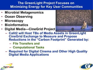 The GreenLight Project Focuses on  Minimizing Energy for Key User Communities Microbial Metagenomics Ocean Observing Microscopy Bioinformatics Digital Media—CineGrid Project Calit2 will Host TBs of Media Assets in GreenLight CineGrid Exchange to Measure and Propose Reductions in the “Carbon Footprint” Generated by: File Transfers and  Computational Tasks  Required for Digital Cinema and Other High Quality Digital Media Applications 