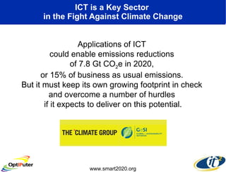 ICT is a Key Sector  in the Fight Against Climate Change Applications of ICT  could enable emissions reductions  of 7.8 Gt CO 2 e in 2020,  or 15% of business as usual emissions.  But it must keep its own growing footprint in check  and overcome a number of hurdles  if it expects to deliver on this potential. www.smart2020.org 