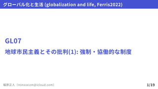 GL07
地球市民主義とその批判(1):強制・協働的な制度
グローバル化と生活(globalizationandlife,Ferris2022)
福原正人（nonxxxizm@icloud.com） 1/19
 
