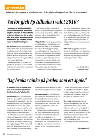 Synpunkter
     Debattera! Skicka gärna in en debattartikel till GL: gbgliberalen@gmail.com Obs! Ny e-postadress!




     Varför gick Fp tillbaka i valet 2010?
                                                             LUF är inne på något viktigt när de         vare sig av bindningar till alliansen eller
                                                           menar ”att idéutvecklingen inom partiet       SD:s tidigare framgångar. Behöver vi up-
      I valanalyserna har det pekats på stödröst-


                                                           avstannat, att kravpolitiken fått för stort   pfinna hjulet igen eller kan vi lära av de
      ning, sjukförsäkringsfrågan, Moderaternas

                                                           utrymme och att stödet till individen         som varit framgångsrika i valet? Stödet
      förflyttning mot mitten, att vi har varit för lite

                                                           gentemot staten blivit för klent.”            för en politik borde utgå från att vi gör
      synliga inom Alliansen m.m. Man har också

                                                                                                         något bra för människor, inte att vi är
      pekat på det positiva; den insats som många

                                                           I Rapporten från valanalysgruppen nämns       duktiga att föra ut vårt kampanjmaterial
      medlemmar har gjort i valarbetet och att vi

                                                           också Landskrona i förbigående, som           i valtider.
      har stor trovärdighet i skolfrågorna.

      Men det räcker inte om vi vill gå framåt i           exempel. Man pekar på ett starkt stöd
      nästa val. Då måste man våga ta upp det              för Torkild Strandberg personligen            Partiet har en gång gått i spetsen för
      som fattas i partiet. Personligen tycker             och ett framgångsrikt kampanjarbete.          allmän rösträtt. Kan det vara dags att ta
      jag att det saknas engagemang för den                Men man har inte nämnt det viktigaste         initiativ till nästa demokratireform; en
      enskilda människan i politiken. Alltför              i Landskrona - dialogen mellan partiet        levande dialog mellan politikerna och
      många människor ramlar igenom hålen                  och väljarna, att man har lyssnat mer         medborgarna mellan valen?
      i vårt sociala skyddsnät.                            utåt än inåt. Att man har tagit den lilla
         Den viktiga frågan nu är vad vi kan               människans parti mot myndigheterna
      göra för att öka stödet i nästa val? Och             och omvandlat människors önskningar
      ett ökat stöd handlar både om politiken              till en självständig liberal politik.
      och arbetsformerna.                                     I Landskrona har man inte begränsats
                                                                                                                               Ann-Mari B. Adiels
                                                                                                                                  Göteborg Väster




      ”Jag brukar tänka på jorden som ett äpple.”
                                                           anledning ofta inifrån. Men det är det ju        Fast så här i juletid var det naturligt-
                                                           mycket i mänskligheten som också gör.         vis Ingrid Marie han tänkte på. Något
      Så sa vår kung i 2010 års jultal. Min första


                                                                                                         ljuvligare juligare äpple finns väl inte?
      tanke var att han, liksom Tyko Jonsson

                                                           Han kanske menade ett Fuji? Detta röd-        Ingrid Marie är ett hållbart äpple. Det
      (Karl-Bertils far) var lite ”glöggfryntlig”.


      Sen började jag undra jag vilken sorts               gula äpple som är resultatet av lyckad        vill jag tro att vår jord också är.
      äpple han tänkte på? Ja, med tanke på                forskning. Det finns ju exempel på
      ”hur skört detta äppelskal är” Han kan               mycket lyckad forskning på vår jord.          Men vi måste hjälpa vårt äpple. Inte
      knappast ha menat ett Granny Smith.                  Smittkoppsvaccinet, penicillinet eller        bespruta det så hårt och inte låta det
      Detta äpple har ett hårt skal, tål det               bränsle på vegetabilier är bara att           ruttna inifrån. Vi kan gärna forska
      mesta och är intensivt besprutat med                 nämna några.                                  vidare och ta fram nya sorter, låta dem
      bekämpningsmedel. Fast det är ju vår                   Eller så tänkte han på Astrakan. Ni         pollinera varandra och få nya hållbara
      jord också vid närmare eftertanke.                   vet, detta berömda äpple som utvan-           frukter. Men vi får aldrig glömma att om
         När han talade om vulkanutbrottet på              drade till Amerikat. Vi utvandrar och         vi tar från jorden måste vi lämna till-
      Island och ”äppelskalet brast” så måste              invandrar mycket på vår jord.                 baka till jorden. För annars har vi snart
      han absolut ha menat ett Red Delicious                 Men i så fall var det nog Cox Pomona        bara en äppelskrutt kvar.
      från Italien. Hur många gånger har jag               han menade. Det kan pollineras med en            Själv vill jag att jorden är ett Discovery…
      inte tagit en tugga av detta vackra röda             mängd olika andra äppelsorter och ge
      äpple och fått en lavaström av brun                  upphov till nya. Precis som vi männis-
      sörja i munnen? De ruttnar av någon                  kor.                                                                   Maria Forsell


14    GöteborgsLiberalen 1/2011
 
