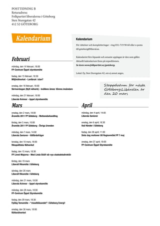 POSTTIDNING B
Returadress:
Folkpartiet liberalerna i Göteborg
Sten Sturegatan 42
412 52 GÖTEBORG



    Kalendarium                                                  Kalendarium
                                                                 För rättelser och kompletteringar - ring 031-719 90 60 eller e-posta
                                                                 till goteborg@liberal.se.


                                                                 Kalendariet förs löpande och senaste upplagan är den som gäller.
Februari                                                         Aktuellt kalendarium finns på expeditionen.
                                                                 Se även www.folkpartiet.se/goteborg.
måndag, den 14 februari, 18:00

                                                                 Lokal: Fp, Sten Sturegatan 42, om ej annat anges.
FP-Centrum Öppet styrelsemöte

tisdag, den 15 februari, 18:30
Miljönätverket - Lantbruk i stan?

onsdag, den 16 februari, 18:00                                                                 Stoppdatum för nästa
Skrivarstugan (Nytt nätverk) - kvällens ämne: Vårens insändare                                 GöteborgsLiberalen är
måndag, den 21 februari, 18:00
                                                                                               den 20 mars
Liberala Kvinnor - öppet styrelsemöte

Mars                                                                  April
onsdag, den 2 mars, 18:00                                             måndag, den 4 april, 14:00
Årsmöte 2011 FP Göteborg - Motionsbehandling                          Liberala Seniorer

lördag, den 5 mars, 10:00                                             onsdag, den 6 april, 18:30
Årsmöte 2011 FP Göteborg - Övriga ärenden                             Vad Händer i Göteborg

måndag, den 7 mars, 14:00                                             tisdag, den 26 april, 11:00
Liberala Seniorer - Välfärdsfrågor                                    Sista dag motioner till Regionmötet FP 7 maj

torsdag, den 10 mars, 18:00                                           onsdag, den 27 april, 18:00
Rikspolitiska Nätverket                                               FP-Centrum Öppet Styrelsemöte

tisdag, den 15 mars, 18:30
FP Linné-Majorna - Med Linda Eklöf vår nya stadsdelsdirektör

lördag, den 19 mars
Liberalt Riksmöte i Göteborg

söndag, den 20 mars
Liberalt Riksmöte i Göteborg

måndag, den 21 mars, 18:00
Liberala Kvinnor - öppet styrelsemöte

måndag, den 28 mars, 18:00
FP-Centrum Öppet Styrelsemöte

tisdag, den 29 mars, 18:30
FpGbg Temamöte - “visselblåsandet” i Göteborg Energi!

onsdag, den 30 mars, 18:00
Rättsnätverket
 