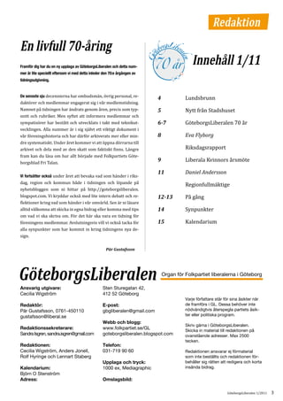 Redaktion
En livfull 70-åring
Framför dig har du en ny upplaga av GöteborgsLiberalen och detta num-
                                                                                              Innehåll 1/11
mer är lite speciellt eftersom vi med detta inleder den 70:e årgången av
tidningsutgivning.


De senaste sju decennierna har ombudsmän, övrig personal, re-
                                                                                          Lundsbrunn
daktörer och medlemmar engagerat sig i vår medlemstidning.
                                                                            4
Namnet på tidningen har ändrats genom åren, precis som typ-                               Nytt från Stadshuset
snitt och rubriker. Men syftet att informera medlemmar och
                                                                            5

sympatisörer har bestått och utvecklats i takt med teknikut-                              GöteborgsLiberalen 70 år
vecklingen. Alla nummer är i sig självt ett viktigt dokument i
                                                                            6-7

vår föreningshistoria och har därför arkiverats mer eller min-
dre systematiskt. Under året kommer vi att öppna dörrarna till
                                                                            8             Eva Flyborg

arkivet och dela med av den skatt som faktiskt finns. Längre                              Riksdagsrapport
fram kan du läsa om hur allt började med Folkpartiets Göte-
borgsblad Fri Talan.
                                                                            9             Liberala Kvinnors årsmöte

Vi fortsätter också under året att bevaka vad som händer i riks-
                                                                            11            Daniel Andersson
dag, region och kommun både i tidningen och löpande på
                                                                                          Regionfullmäktige
nyhetsbloggen som ni hittar på http://goteborgsliberalen.
blogspot.com. Vi kryddar också med lite intern debatt och re-                             På gång
flektioner kring vad som händer i vår omvärld. Sen är ni läsare
                                                                            12-13

alltid välkomna att skicka in egna bidrag eller komma med tips                            Synpunkter
om vad vi ska skriva om. För det här ska vara en tidning för
                                                                            14

föreningens medlemmar. Avslutningsvis vill vi också tacka för                             Kalendarium
alla synpunkter som har kommit in kring tidningens nya de-
                                                                            15

sign.

                                                     Pär Gustafsson




GöteborgsLiberalen                                                              Organ för Folkpartiet liberalerna i Göteborg

Ansvarig utgivare:                                 Sten Sturegatan 42,
Cecilia Wigström                                   412 52 Göteborg
                                                                                          Varje författare står för sina åsikter när
Redaktör:                                          E-post:                                de framförs i GL. Dessa behöver inte
Pär Gustafsson, 0761-450110                        gbgliberalen@gmail.com                 nödvändigtvis återspegla partiets åsik-
gustafsson@liberal.se                                                                     ter eller politiska program.
                                                   Webb och blogg:
                                                                                          Skriv gärna i GöteborgsLiberalen.
Redaktionssekreterare:                             www.folkpartiet.se/GL                  Skicka in material till redaktionen på
Sandra Isgren, sandra.isgren@gmail.com             goteborgsliberalen.blogspot.com        ovanstående adresser. Max 2500
                                                                                          tecken.
Redaktionen:                                       Telefon:
Cecilia Wigström, Anders Jonell,                   031-719 90 60                          Redaktionen ansvarar ej förmaterial
Rolf Hyringe och Lennart Staberg                                                          som inte beställts och redaktionen för-
                                                   Upplaga och tryck:                     behåller sig rätten att redigera och korta
Kalendarium:                                       1000 ex, Mediagraphic                  insända bidrag.
Björn O Stenström
Adress:                                            Omslagsbild:

                                                                                                                 GöteborgsLiberalen 1/2011   3
 