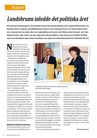 Nyheter

     Lundsbrunn inledde det politiska året
    Ett brett seminarieprogram med spridda teman från liberal ideologi med ungdomsförbundets ord-
    förande Adam Cwejman, jämställdhetsseminarium med Liberala Kvinnor och Bonnie Bernström
    som exempel på ena sidan eller mer realpolitiska seminarier med Västsvenska Industri- och Han-
    delskammaren eller varför inte den regionala Kulturportföljen under ledning av Perallan Orrbäck
    med Lars Nordström samt kulturutvecklaren på regionens kultursekretariat Ann-Charlotte Eklund.


              ågra seminarier av mer

    N         praktisk natur kring an-
              vändandet av Google-apps
     och Sociala medier rönte även stort
     intresse under årets Lundsbrunns-
     konferens i ett vintrigt Skaraborg.
       Väststyrelsens ordförande
     Jonas Andersson hälsade därefter
     välkomna till årets Lundsbrunns-
     konferens med sedvanligt en-
     gagemang och glädje. När han ändå
     stod i talarstolen passade han även
     på att presentera ungdomsförbun-
     dets nye ordförande i Västsverige;
     Adam Alfredsson från Vara. Efter
     sitt inledningsanförande intro-
     ducerade Jonas Lennart Nordfors
     från Gullers Grupp som drog en
     föreläsning på temat ”Dagens om-
     värld – framtidens politik”
                                                Jan Björklund och Maria Leissner höll tal på Lundbrunnkonferensen.

       I storgrupp kunde vi bland an-
                                                Foto: Ulla och Kristina Palmgren


     nat lyssna till Maria Leissner tala        hålla ett anförande. Han började med                    Skatter, energi och skolpolitiska beslut
     om Romernas situation i Sverige och        att konstatera att han en gång i tiden                  avhandlades med energi och av en rätt
     i Europa, ett rörande anförande som        började som fpu:are i Södra Älvsborg                    avslappnad partiledare. Som kom-
     följdes av ett fördjupningsseminarium.     och att partiledningen satt som ett                     mentar till opinionsläget konstaterade
     Även Europaparlamentarikern Olle           prioriterat mål att folkpartiet ska                     Björklund att även om regeringen leder
     Schmidt hade ett uppskattat anförande      ha ett starkt ungdomsförbund. Han                       med 10 punkter i opinionen i dag så
     i storgrupp som följdes av ett seminari-   konstaterade att ungdomsförbundets                      kommer det inte vara, Socialdemokra-
     um med titeln ”Vart är Europa på väg?”.    organisatoriska styrka och utbredning                   terna kommer att välja en ny ledare och
     Nästan traditionsenligt hade också         i Västsverige inte motsvarats tidigare                  ny politik kommer att komma från op-
     Silc med sig internationella gäster, så    i historien något som resulterade i                     positionen. Med vetskapen om detta så
     även i år. Besökarna från Jabloko i St:    en spontanapplåd från Luffarna. Han                     är det väldigt viktigt att vi som folkpar-
     Petersburg hade seminarier kring deras     fortsatte med att konstatera att det var                tister inte slappnar av i vårt opinions-
     speciella situation i Ryssland.            han som hade fått uppgiften att hindra                  bildande för att hålla partiet så starkt
                                                deltagarna från att åka direkt efter                    som möjligt när vi går in i valåret 2014
                                                lunch. Ett konstaterande som mottogs                    om tre år.
     Som final på konferensen kom vice          med munterhet i lokalen.
     Björklund avslutade konferensen

     statsministern Jan Björklund för att         Talet var brett aktuellt och nyskrivet.                                    Daniel Andersson


4   GöteborgsLiberalen 1/2011
 