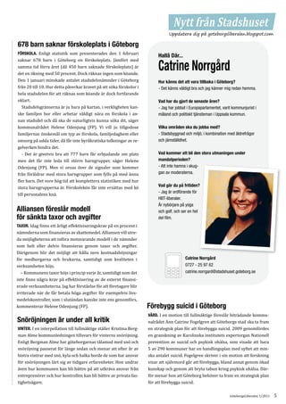 Nytt fråntext!
                                                                                             Stadshuset
                                                                                 Uppdatera dig på goteborgsliberalen.blogspot.com

678 barn saknar förskoleplats i Göteborg
FÖRSKOLA. Enligt statistik som presenterades den 1 februari
saknar 678 barn i Göteborg en förskoleplats. Jämfört med
                                                                           Hallå Där...
samma tid förra året (då 450 barn saknade förskoleplats) är                Catrine Norrgård
det en ökning med 50 procent. Dock räknas ingen som köande.
Den 1 januari minskade antalet stadsdelsnämnder i Göteborg
från 20 till 10. Hur detta påverkar kravet på att söka förskolor i
                                                                           Hur känns det att vara tillbaka i Göteborg?

hela stadsdelen för att räknas som köande är dock fortfarande
                                                                           - Det känns väldigt bra och jag känner mig redan hemma.

oklart.
   Stadsdelsgränserna är ju bara på kartan, i verkligheten kan-
                                                                           Vad har du gjort de senaste åren?

ske familjen bor eller arbetar väldigt nära en förskola i an-
                                                                           - Jag har jobbat i Europaparlamentet, varit kommunjurist i

nan stadsdel och då ska de naturligtvis kunna söka dit, säger
                                                                           måland och politiskt tjänsteman i Uppsala kommun.

kommunalrådet Helene Odenjung (FP). Vi vill ju tillgodose
familjernas önskemål om typ av förskola, familjedaghem eller
                                                                           Vilka områden ska du jobba med?

omsorg på udda tider, då får inte byråkratiska tolkningar av re-
                                                                           - Stadsbyggnad och miljö, i kombination med äldrefrågor


gelverken hindra det.
                                                                           och jämställdhet.


   - Det är givetvis bra att 777 barn får erbjudande om plats
men det får inte leda till större barngrupper, säger Helene
                                                                           Vad kommer att bli den stora utmaningen under


Odenjung (FP). Men vi oroas över de signaler som kommer
                                                                           mandatperioden?


från föräldrar med stora barngrupper som fylls på med ännu
                                                                           - Att inte hamna i skug-


fler barn. Det vore hög tid att komplettera statistiken med hur
                                                                           gan av moderaterna.


stora barngrupperna är. Förskolekön får inte ersättas med kö
till personalens knä.
                                                                           Vad gör du på fritiden?
                                                                           - Jag är ordförande för
                                                                           HBT-liberaler.
                                                                           Är nybörjare på yoga
Alliansen föreslår modell                                                  och golf, och ser en hel
för sänkta taxor och avgifter
TAXOR. Idag finns ett årligt effektiviseringskrav på en procent i
                                                                           del film.


nämnderna som finansieras av skattemedel. Alliansen vill utre-
da möjligheterna att införa motsvarande modell i de nämnder
som helt eller delvis finansieras genom taxor och avgifter.
Därigenom blir det möjligt att hålla nere kostnadshöjningar
för medborgarna och brukarna, samtidigt som kvaliteten i
verksamheten höjs.
                                                                                          Catrine Norrgård


  – Kommunens taxor höjs i princip varje år, samtidigt som det
                                                                                          0727 - 25 97 62


inte finns några krav på effektivisering av de externt finansi-
                                                                                          catrine.norrgard@stadshuset.goteborg.se


erade verksamheterna. Jag har förståelse för att företagare blir
irriterade när de får betala höga avgifter för exempelvis livs-
medelskontroller, som i slutändan kanske inte ens genomförs,
kommenterar Helene Odenjung (FP).                                     Förebygg suicid i Göteborg
                                                                      VÅRD. I en motion till fullmäktige föreslår biträdande kommu-
Snöröjningen är under all kritik                                      nalrådet Ann Catrine Fogelgren att Göteborgs stad ska ta fram
VINTER. I en interpellation till fullmäktige ställer Kristina Berg-   en strategisk plan för att förebygga suicid. 2009 genomfördes
man Alme kommunledningen tillsvars för vinterns snöröjning.           en granskning av Karolinska institutets expertorgan Nationell
Enligt Bergman Alme har göteborgarnas tålamod med snö och             prevention av suicid och psykisk ohälsa, som visade att bara
snöröjning passerat för länge sedan och menar att efter år av         5 av 290 kommuner har en handlingsplan med syftet att min-
bistra vintrar med snö, kyla och halka borde de som har ansvar        ska antalet suicid. Fogelgren skriver i sin motion att forskning
för snöröjningen lärt sig av tidigare erfarenheter. Hon undrar        visar att självmord går att förebygga, bland annat genom ökad
även hur kommunen kan bli bättre på att utkräva ansvar från           kunskap och genom att bryta tabun kring psykisk ohälsa. Där-
entreprenörer och hur kontrollen kan bli bättre av privata fas-       för menar hon att Göteborg behöver ta fram en strategisk plan
tighetsägare.                                                         för att förebygga suicid.

                                                                                                                     GöteborgsLiberalen 1/2011   5
 