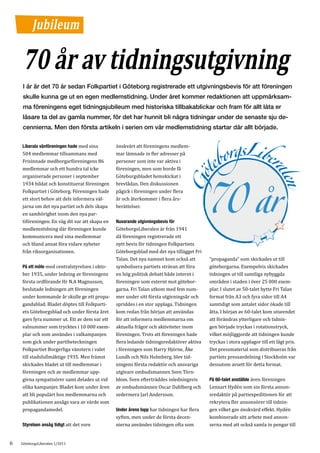Jubileum

     70 år av tidningsutgivning
     I år är det 70 år sedan Folkpartiet i Göteborg registrerade ett utgivningsbevis för att föreningen
     skulle kunna ge ut en egen medlemstidning. Under året kommer redaktionen att uppmärksam-
     ma föreningens eget tidningsjubileum med historiska tillbakablickar och fram för allt låta er
     läsare ta del av gamla nummer, för det har hunnit bli några tidningar under de senaste sju de-
     cennierna. Men den första artikeln i serien om vår medlemstidning startar där allt började.

    Liberala vänföreningen hade med sina        önskvärt att föreningens medlem-
    504 medlemmar tillsammans med               mar lämnade in fler adresser på
    Frisinnade medborgarföreningens 86          personer som inte var aktiva i
    medlemmar och ett hundra tal icke           föreningen, men som borde få
    organiserade personer i september           Göteborgsbladet hemskickat i
    1934 bildat och konstituerat föreningen     brevlådan. Den diskussionen
    Folkpartiet i Göteborg. Föreningen hade     pågick i föreningen under flera
    ett stort behov att dels informera väl-     år och återkommer i flera års-
    jarna om det nya partiet och dels skapa     berättelser.
    en samhörighet inom den nya par-
    tiföreningen. En väg dit var att skapa en
    medlemstidning där föreningen kunde         GöteborgsLiberalen är från 1941
                                                Nuvarande utgivningsbevis för


    kommunicera med sina medlemmar              då föreningen registrerade ett
    och bland annat föra vidare nyheter         nytt bevis för tidningen Folkpartiets
    från riksorganisationen.                    Göteborgsblad med det nya tillägget Fri
                                                Talan. Det nya namnet kom också att        ”propaganda” som skickades ut till
    På ett möte med centralstyrelsen i okto-    symbolisera partiets strävan att föra      göteborgarna. Exempelvis skickades
    ber 1935, under ledning av föreningens      en hög politisk debatt både internt i      tidningen ut till samtliga nybyggda
    första ordförande Hr N.A Magnusson,         föreningen som externt mot götebor-        områden i staden i över 25 000 exem-
    beslutade ledningen att föreningen          garna. Fri Talan utkom med fem num-        plar. I slutet av 50-talet bytte Fri Talan
    under kommande år skulle ge ett propa-      mer under sitt första utgivningsår och     format från A3 och fyra sidor till A4
    gandablad. Bladet döptes till Folkparti-    spriddes i en stor upplaga. Tidningen      samtidigt som antalet sidor ökade till
    ets Göteborgsblad och under första året     kom redan från början att användas         åtta. I början av 60-talet kom utseendet
    gavs fyra nummer ut. Ett av dem var ett     för att informera medlemmarna om           att förändras ytterligare och tidnin-
    valnummer som trycktes i 10 000 exem-       aktuella frågor och aktiviteter inom       gen började tryckas i rotationstryck,
    plar och som användes i valkampanjen        föreningen. Trots att föreningen hade      vilket möjliggjorde att tidningen kunde
    som gick under partibeteckningen            flera ledande tidningsredaktörer aktiva    tryckas i stora upplagor till ett lågt pris.
    Folkpartiet Borgerliga vänstern i valet     i föreningen som Harry Hjörne, Åke         Det pressmaterial som distribueras från
    till stadsfullmäktige 1935. Men främst      Lundh och Nils Holmberg, blev tid-         partiets pressavdelning i Stockholm var
    skickades bladet ut till medlemmar i        ningens första redaktör och ansvariga      dessutom avsett för detta format.
    föreningen och av medlemmar upp-            utgivare ombudsmannen Sven Törn-
    givna sympatisörer samt delades ut vid      blom. Sven efterträddes inledningsvis      På 60-talet anställde även föreningen
    olika kampanjer. Bladet kom under åren      av ombudsmännen Oscar Dahlberg och         Lennart Hydén som sin första annon-
    att bli populärt hos medlemmarna och        sedermera Jarl Andersson.                  sredaktör på partiexpeditionen för att
    publikationen ansågs vara av värde som                                                 rekrytera fler annonsörer till tidnin-
    propagandamedel.                            Under årens lopp har tidningen har flera   gen vilket gav önskvärd effekt. Hydén
                                                syften, men under de första decen-         kombinerade sitt arbete med annon-
    Styrelsen ansåg tidigt att det vore         nierna användes tidningen ofta som         serna med att också samla in pengar till


6   GöteborgsLiberalen 1/2011
 