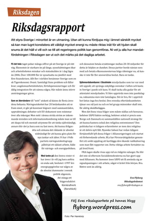 Riksdagen

     Riksdagsrapport
     Att styra Sverige i minoritet är en utmaning. Utan att kunna fördjupa mig i ämnet särskilt mycket
     så kan man lugnt konstatera att väldigt mycket energi nu måste riktas inåt för att hjulen skall
     snurra åt det håll vi vill och se till att regeringens politik kan genomföras. Ni vet ju alla hur mandat-
     fördelningen i Riksdagen ser ut och det märks på det dagliga arbetet.

     På det hela taget pekar många siffror på att Sverige är på rätt     och dessutom betala ersättningar mellan 20-30 miljarder för
     väg. Ekonomin är starkare än på länge, sysselsättningen ökar        detta är höjden av dumhet. Dessa partier borde nästan vara
     och arbetslösheten minskar och statsskulden är i dag lägre          med och betala elkonsumenternas höga räkningar nu, så kan-
     än 2006. Över 100.000 fler är sysselsatta nu jämfört med            ske vi inte får fler ansvarslösa beslut. Bara en tanke.
     före finanskrisen. Allt fler i världen benämner Sverige som en
     sk Tigerekonomi. Ovant. Samtidigt finns problem och fällor          Självmordsbombaren i Stockholm misslyckades som tur var med
     kvar; ungdomsarbetslösheten, förtidspensioneringar och för          sitt uppsåt; att spränga oskyldiga svenskar i luften och kasta
     dålig integration för att nämna några. Här måste ännu större        in Sverige i panik och kaos. Vi skall tacka alla gudar för att
     ansträngningar göras.                                               attentatet misslyckades. Vi blev upprörda men inte panikslag-
                                                                         na, vaksamma men inte lamslagna. Det är bra, för i upprörd-
     Som en återvändare till ”mitt” utskott så känns de flesta ären-     het fattas inga bra beslut. Den svenska eftertänksamheten
     dena bekanta. Näringsutskottet har 20 betänkanden att se            tjänar oss väl just nu och en hel grupp människor skall inte,
     fram emot, vi går på konstant högvarv med sammanträden,             får aldrig skuldbeläggas.
     uppvaktningar, debatter och EU-dokument som svämmar                   Men det finns vissa frågor som måste ställas och besvaras;
     över alla inkorgar. Men mitt i denna strida ström av inkom-         behöver SÄPO bättre verktyg, behöver också vi precis som
     mande ärenden och informationsbombning måste man se till            Norge och Danmark en sammanhållen nationell strategi för
     att skapa tid och mentalt utrymme för att tänka självständigt,      att kunna hantera också den religiösa extremismen? Den
     annars blir det ju bara som nu fast mera. Att kunna ifrågas-        politiska har vi tidigare erfarenheter av men den religiösa
                          ätta och utmana det rådande är absolut         är ett delvis nytt fält. Nyamko Sabuni har redan tidigare
                             nödvändigt för att kunna göra plats för     förtjänstfullt lyft dessa frågor i Alliansregeringen och startat
                                nya tankar och idéer. Vi har i Folk-     ett förberedande arbete, Bl.a har Försvarshögskolan genom-
                                  partiets näringsutskottsgrupp          fört ett unikt uppdrag att kartlägga den ökande radikalisering
                                   påbörjat ett sådant arbete, både      som man fått rapporter om. Detta viktiga arbete fortsätter nu
                                   för närings- och energipolitiken.     på bred front.
                                                                           FRA-lagen skulle rivas upp vid en rödgrön valseger. Nu blir
                                  Med tanke på den bistra vinter vi      det inte så eftersom Socialdemokraterna nu har gjort upp
                                  har även i år vill jag bara anföra     med Alliansen. Nu kommer även SÄPO att få använda sig av
                                  en enda sak; beslutet i 1997 års       signalspaningen i sitt arbete, något vi krävt från början. Bra.
                                  energiuppgörelse var några av          Bättre sent än aldrig.
                                  de absolut dummaste i svensk
                                              politik någonsin.
                                                    Att stänga ett
                                                       högproduktivt
                                                                                                                          Eva Flyborg


                                                         Kärnkraftverk
                                                                                                                    Riksdagsledamot


                                                           (Barsebäck)
                                                                                                              eva.flyborg@riksdagen.se




                                                                 Följ Evas riksdagsarbete på hennes blogg

                                                                   flyborg.wordpress.com
8   GöteborgsLiberalen 1/2011
 