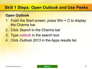 SKILLS
Skill 1 Steps: Open Outlook and Use Peeks
Open Outlook
1. From the Start screen, press Win + C to display
the Charms bar
2. Click Search in the Charms bar
3. Type outlook in the search box
4. Click Outlook 2013 in the Apps results list
© Paradigm Publishing, Inc. 15
 
