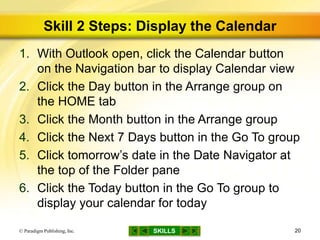SKILLS
Skill 2 Steps: Display the Calendar
1. With Outlook open, click the Calendar button
on the Navigation bar to display Calendar view
2. Click the Day button in the Arrange group on
the HOME tab
3. Click the Month button in the Arrange group
4. Click the Next 7 Days button in the Go To group
5. Click tomorrow’s date in the Date Navigator at
the top of the Folder pane
6. Click the Today button in the Go To group to
display your calendar for today
© Paradigm Publishing, Inc. 20
 