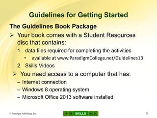 SKILLS
Guidelines for Getting Started
© Paradigm Publishing, Inc. 3
The Guidelines Book Package
 Your book comes with a Student Resources
disc that contains:
1. data files required for completing the activities
• available at www.ParadigmCollege.net/Guidelines13
2. Skills Videos
 You need access to a computer that has:
– Internet connection
– Windows 8 operating system
– Microsoft Office 2013 software installed
 