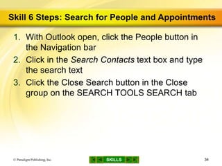 SKILLS
Skill 6 Steps: Search for People and Appointments
1. With Outlook open, click the People button in
the Navigation bar
2. Click in the Search Contacts text box and type
the search text
3. Click the Close Search button in the Close
group on the SEARCH TOOLS SEARCH tab
© Paradigm Publishing, Inc. 34
 