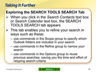 SKILLS© Paradigm Publishing, Inc. 36
Exploring the SEARCH TOOLS SEARCH Tab
 When you click in the Search Contacts text box
or Search Calendar text box, the SEARCH
TOOLS SEARCH tab appears
 This tab enables you to refine your search in
ways such as these:
– use commands in the Scope group to specify which
Outlook folders are included in your search
– use commands in the Refine group to narrow your
search
– use commands in the Options group to reuse
previous searches, saving you the time and effort of
retyping search criteria
 