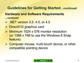 SKILLS
Guidelines for Getting Started…continued
© Paradigm Publishing, Inc. 6
Hardware and Software Requirements
…continued
 .NET version 3.5, 4.0, or 4.5
 DirectX10 graphics card
 Minimum 1024 x 576 monitor resolution
(or 1366 x 768 to use the Windows 8 Snap
feature)
 Computer mouse, multi-touch device, or other
compatible pointing device
 
