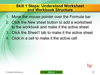 SKILLS
Skill 1 Steps: Understand Worksheet
and Workbook Structure
1. Move the mouse pointer over the Formula bar
2. Click the New sheet button to add a worksheet
to the workbook and make it the active sheet
3. Click the Sheet1 tab to make it the active sheet
4. Click in a cell to make it the active cell
© Paradigm Publishing, Inc. 10
 