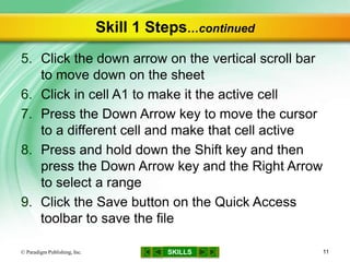 SKILLS
Skill 1 Steps…continued
5. Click the down arrow on the vertical scroll bar
to move down on the sheet
6. Click in cell A1 to make it the active cell
7. Press the Down Arrow key to move the cursor
to a different cell and make that cell active
8. Press and hold down the Shift key and then
press the Down Arrow key and the Right Arrow
to select a range
9. Click the Save button on the Quick Access
toolbar to save the file
© Paradigm Publishing, Inc. 11
 